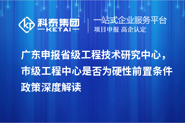 广东申报省级工程技术研究中心,市级工程中心是否为硬性前置条件政策深度解读