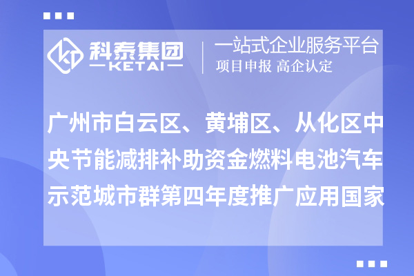 广州市白云区、黄埔区、从化区中央节能减排补助资金燃料电池汽车示范城市群第四年度推广应用国家补贴安排计划(第一批)的公示
