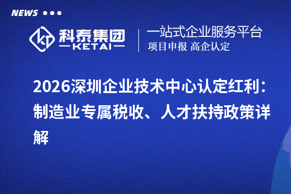 2026深圳企业技术中心认定红利:制造业专属税收、人才扶持政策详解