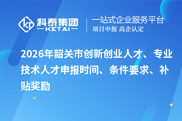 2026年韶关市创新创业人才、专业技术人才申报时间、条件要求、补贴奖励