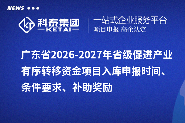 广东省2026-2027年省级促进产业有序转移资金项目入库申报时间、条件要求、补助奖励