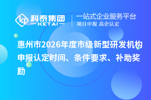 惠州市2026年度市级新型研发机构申报认定时间、条件要求、补助奖励