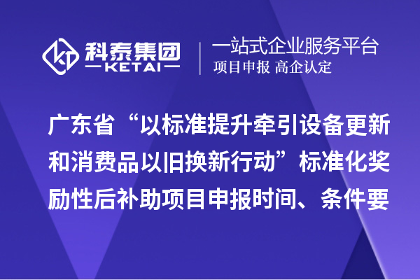 广东省“以标准提升牵引设备更新和消费品以旧换新行动”标准化奖励性后补助项目申报时间、条件要求