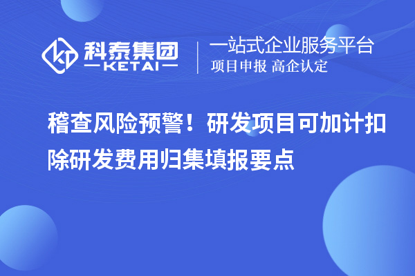 稽查风险预警!研发项目可加计扣除研发费用归集填报要点