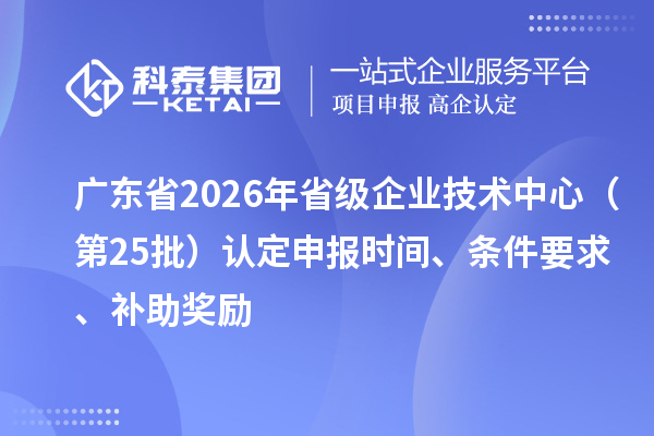 广东省2026年省级企业技术中心(第25批)认定申报时间、条件要求、补助奖励