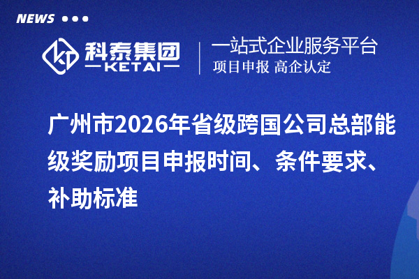 广州市2026年省级跨国公司总部能级奖励项目申报时间、条件要求、补助标准