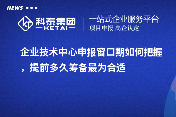 企业技术中心申报窗口期如何把握,提前多久筹备最为合适