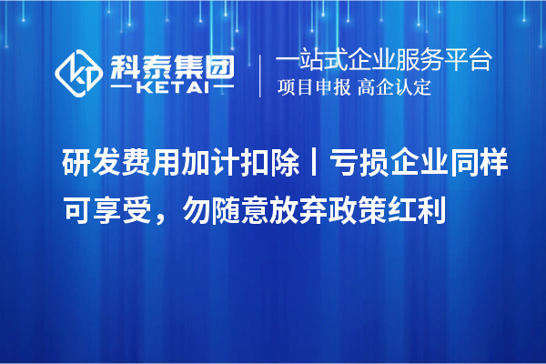 研发费用加计扣除丨亏损企业同样可享受,勿随意放弃政策红利