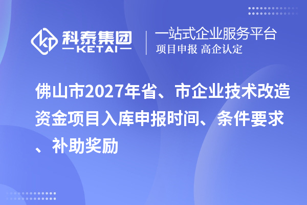 佛山市2027年省、市企业技术改造资金项目入库申报时间、条件要求、补助奖励