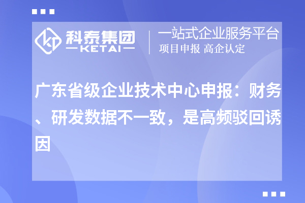 广东省级企业技术中心申报:财务、研发数据不一致,是高频驳回诱因