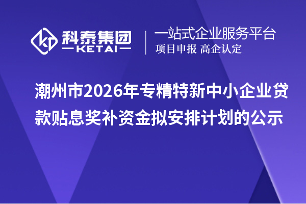 潮州市2026年专精特新中小企业贷款贴息奖补资金拟安排计划的公示