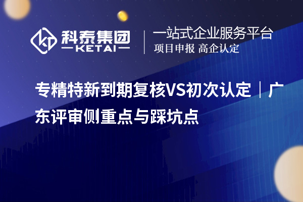 专精特新到期复核 VS 初次认定|广东评审侧重点与踩坑点