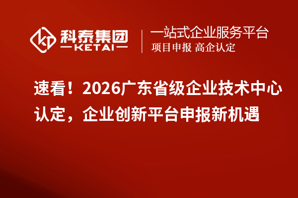 速看!2026 广东省级企业技术中心认定,企业创新平台申报新机遇