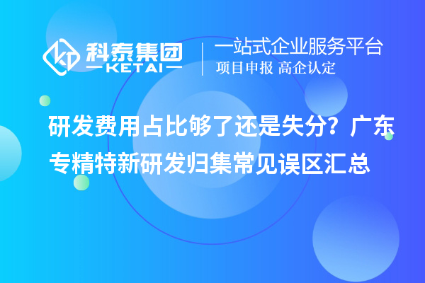 研发费用占比够了还是失分?广东专精特新研发归集常见误区汇总