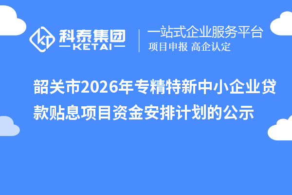 韶关市2026年专精特新中小企业贷款贴息项目资金安排计划的公示