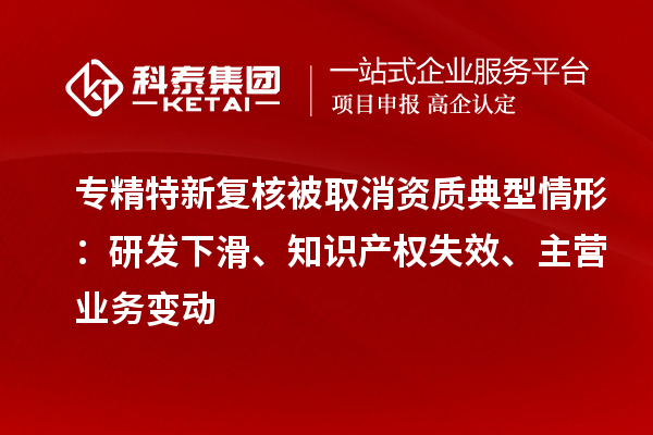 专精特新复核被取消资质典型情形:研发下滑、知识产权失效、主营业务变动