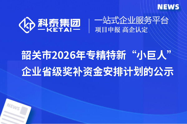 韶关市2026年专精特新“小巨人”企业省级奖补资金安排计划的公示