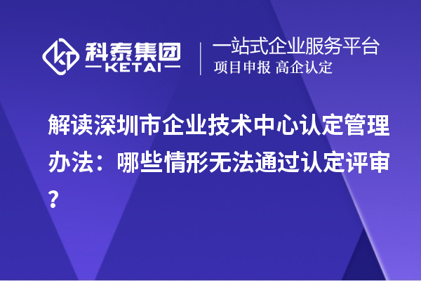 解读深圳市企业技术中心认定管理办法:哪些情形无法通过认定评审?