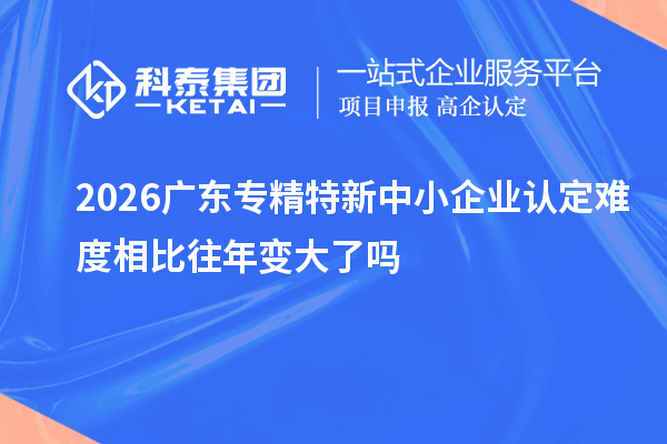 2026广东专精特新中小企业认定难度相比往年变大了吗