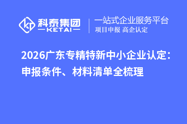 2026广东专精特新中小企业认定:申报条件、材料清单全梳理