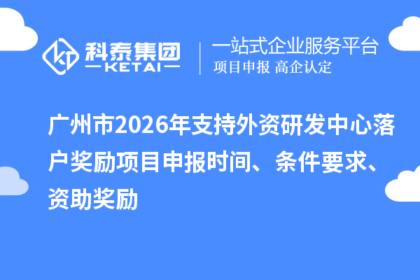 广州市2026年支持外资研发中心落户奖励项目申报时间、条件要求、资助奖励
