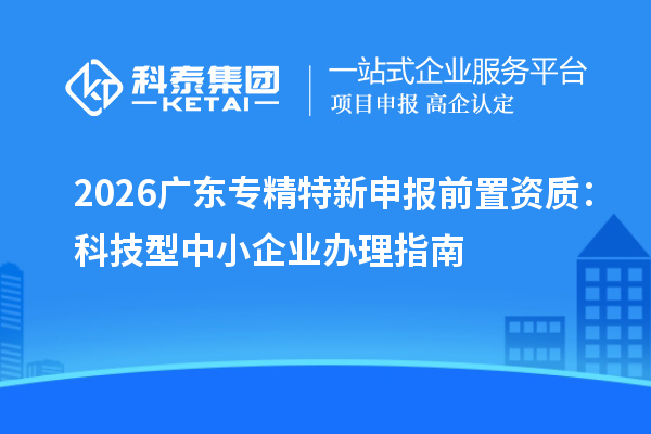 2026广东专精特新申报前置资质:科技型中小企业办理指南