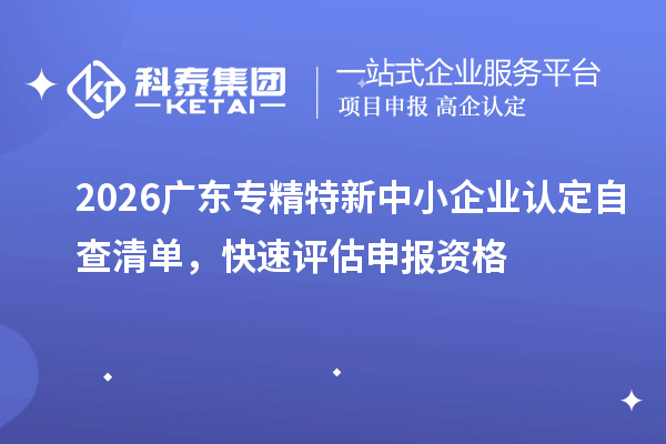 2026 广东专精特新中小企业认定自查清单,快速评估申报资格