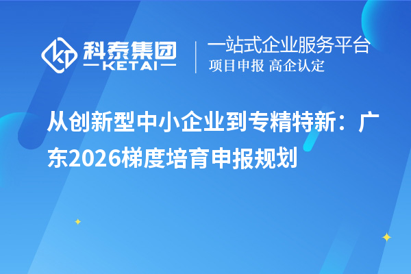 从创新型中小企业到专精特新:广东2026梯度培育申报规划