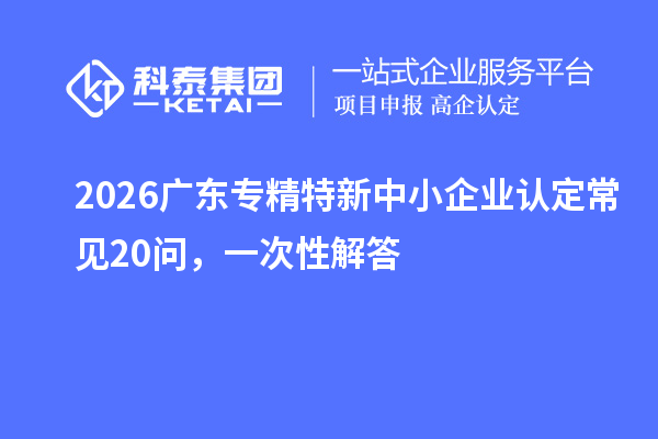 2026广东专精特新中小企业认定常见20问,一次性解答