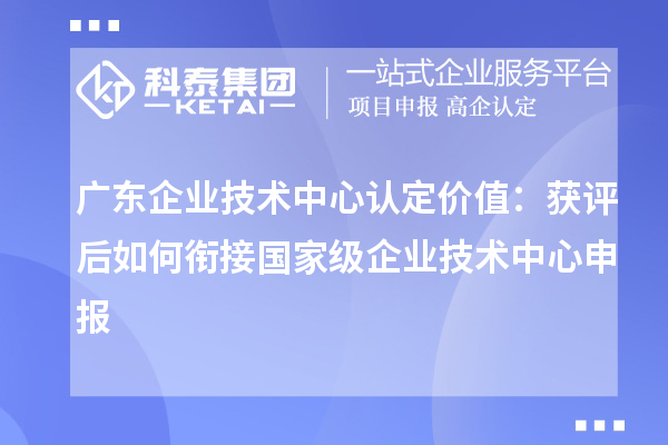广东企业技术中心认定价值:获评后如何衔接国家级企业技术中心申报