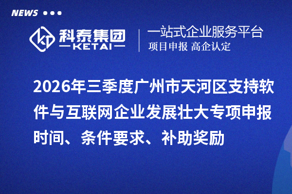 2026年三季度广州市天河区支持软件与互联网企业发展壮大专项申报时间、条件要求、补助奖励