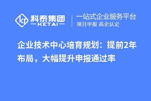 企业技术中心培育规划:提前2年布局,大幅提升申报通过率