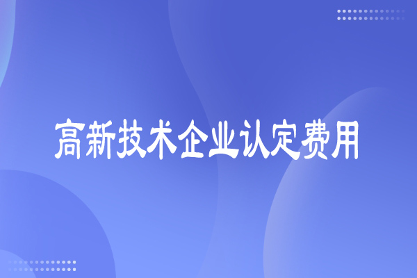 高新技术企业认定费用多少,有哪些费用