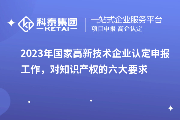 2023年国家高新技术企业认定申报工作，对知识产权的六大要求