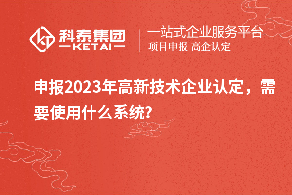申报2023年高新技术企业认定，需要使用什么系统？