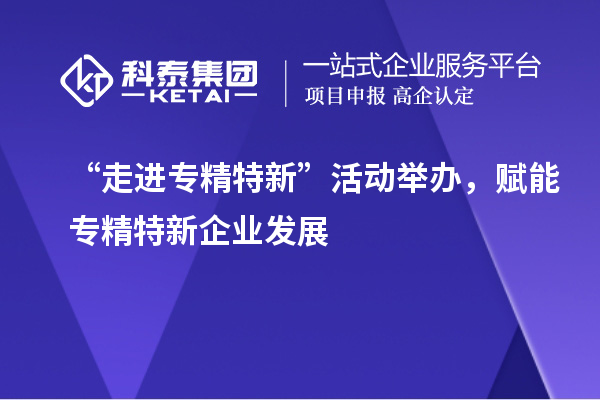 “走进专精特新”活动举办,赋能专精特新企业发展