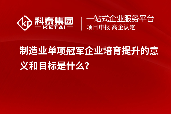制造业单项冠军企业培育提升的意义和目标是什么？