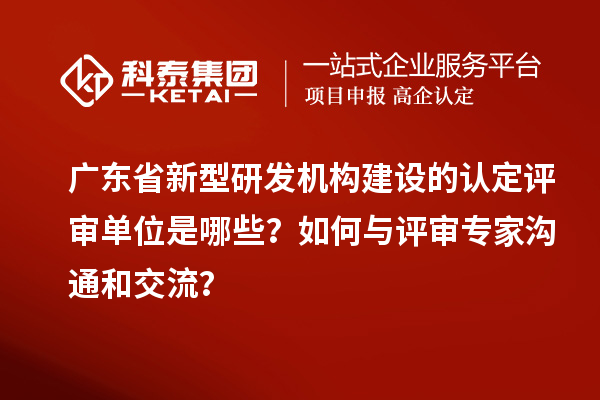 广东省新型研发机构建设的认定评审单位是哪些？如何与评审专家沟通和交流？