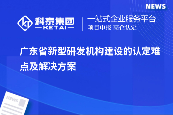 广东省新型研发机构建设的认定难点及解决方案