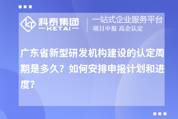 广东省新型研发机构建设的认定周期是多久？如何安排申报计划和进度？