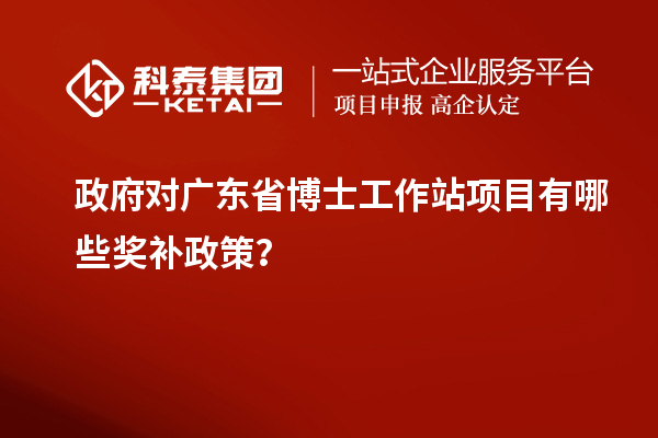 政府对广东省博士工作站项目有哪些奖补政策？