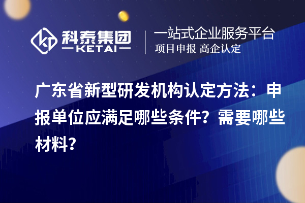 广东省新型研发机构认定方法：申报单位应满足哪些条件？需要哪些材料？