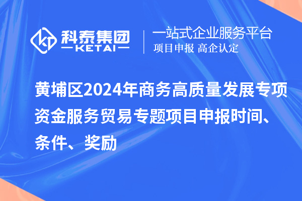黄埔区2024年商务高质量发展专项资金服务贸易专题<a href=//jiuyouhuitech.com/shenbao.html target=_blank class=infotextkey>项目申报</a>时间、条件、奖励