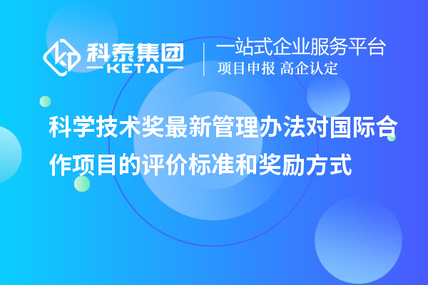 科学技术奖最新管理办法对国际合作项目的评价标准和奖励方式