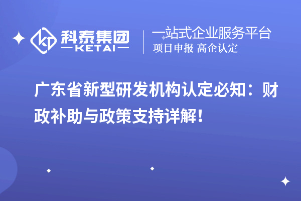 广东省新型研发机构认定必知：财政补助与政策支持详解！