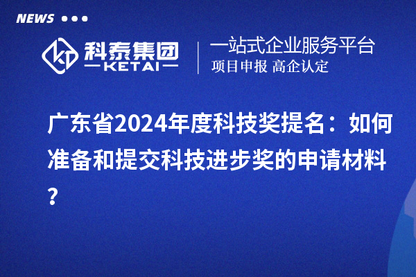广东省2024年度科技奖提名：如何准备和提交科技进步奖的申请材料？