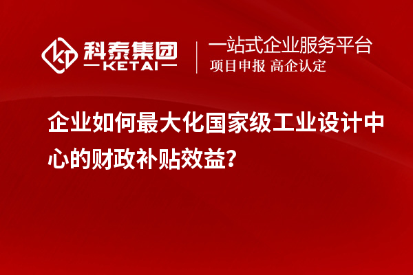 企业如何最大化国家级工业设计中心的财政补贴效益？