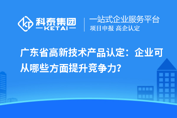 广东省高新技术产品认定：企业可从哪些方面提升竞争力？