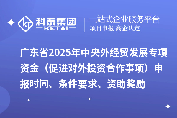 广东省2025年中央外经贸发展专项资金（促进对外投资合作事项）申报时间、条件要求、资助奖励