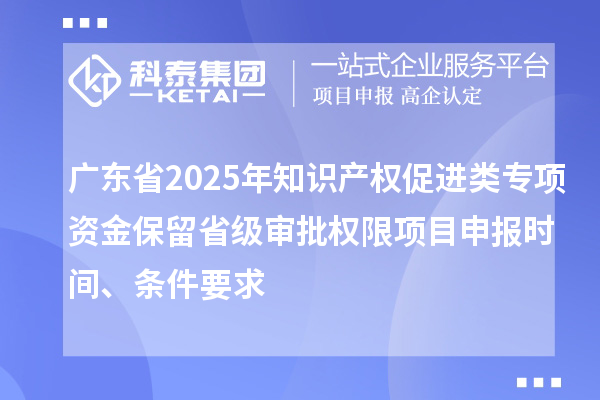 广东省2025年知识产权促进类专项资金保留省级审批权限项目申报时间、条件要求